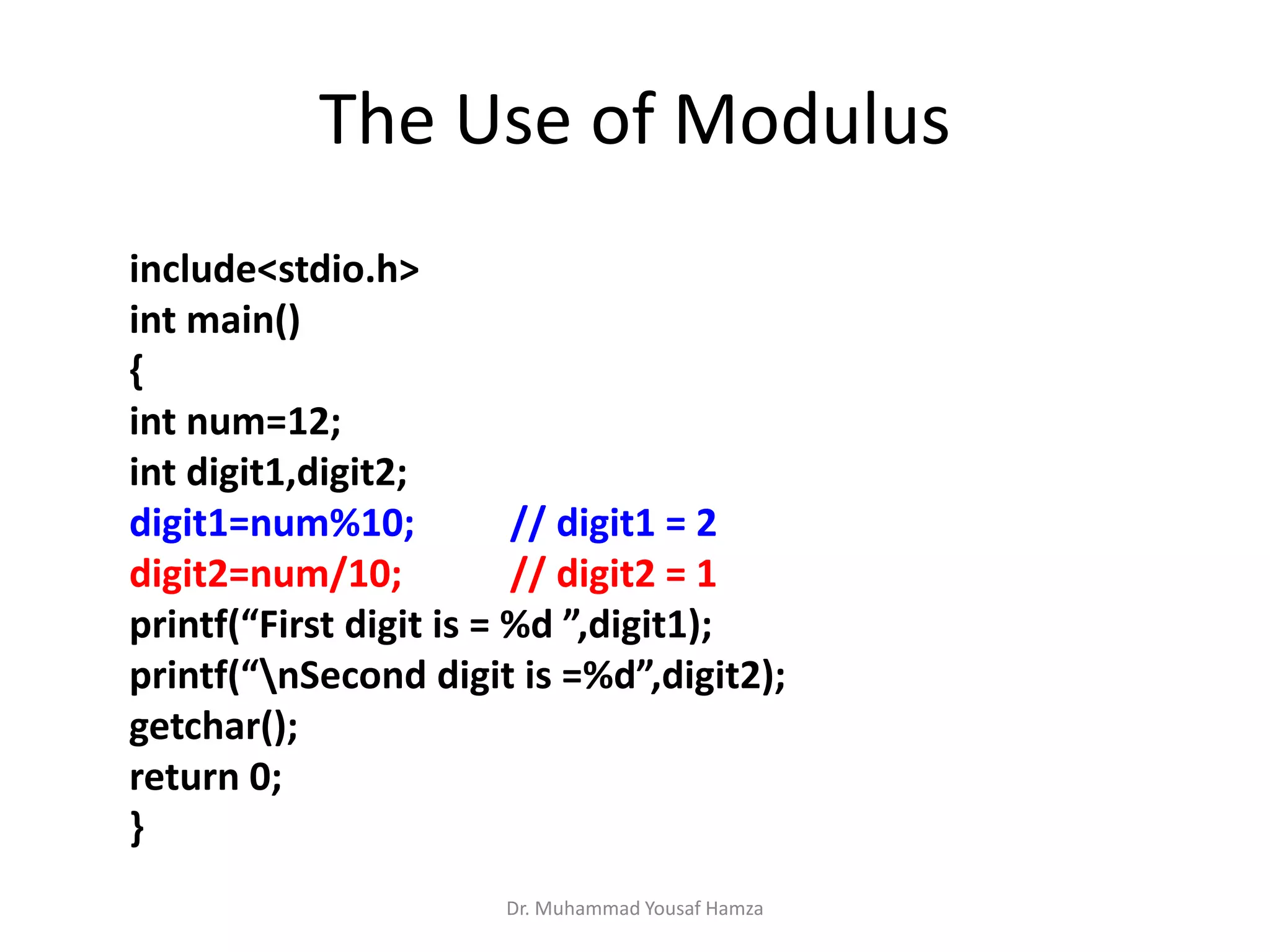 Dr. Muhammad Yousaf Hamza
include<stdio.h>
int main()
{
int num=12;
int digit1,digit2;
digit1=num%10; // digit1 = 2
digit2=num/10; // digit2 = 1
printf(“First digit is = %d ”,digit1);
printf(“nSecond digit is =%d”,digit2);
getchar();
return 0;
}
The Use of Modulus
 