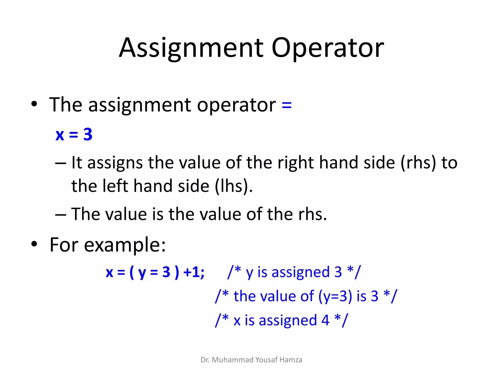 Assignment Operator
• The assignment operator =
x = 3
– It assigns the value of the right hand side (rhs) to
the left hand side (lhs).
– The value is the value of the rhs.
• For example:
x = ( y = 3 ) +1; /* y is assigned 3 */
/* the value of (y=3) is 3 */
/* x is assigned 4 */
Dr. Muhammad Yousaf Hamza
 