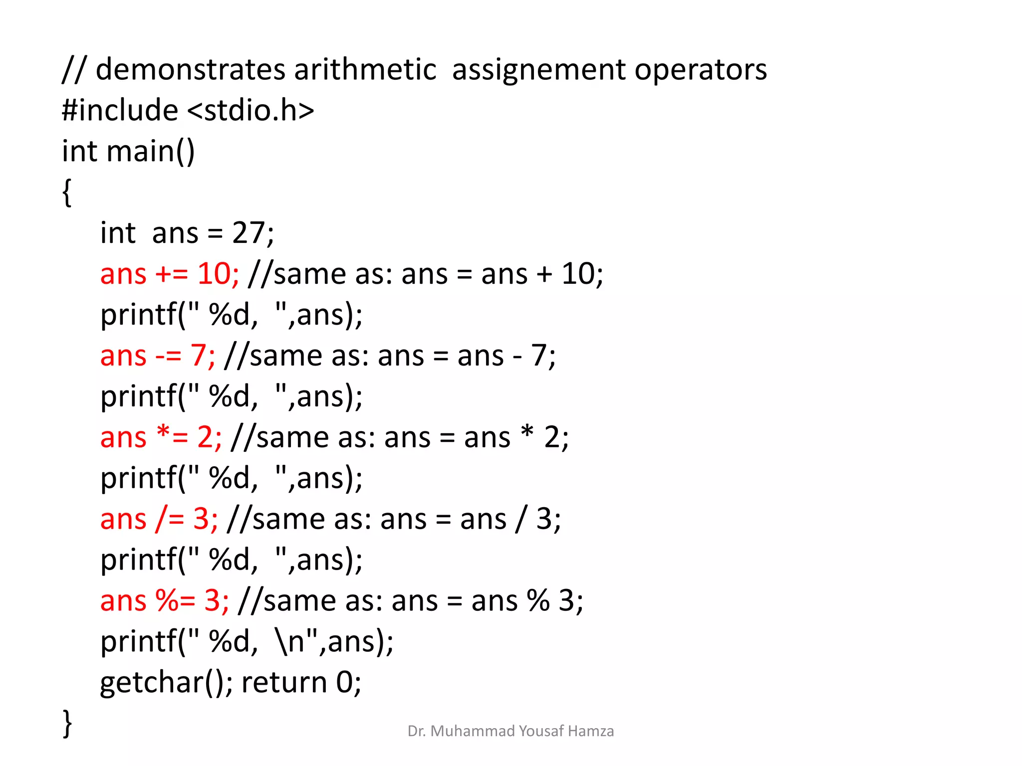 // demonstrates arithmetic assignement operators
#include <stdio.h>
int main()
{
int ans = 27;
ans += 10; //same as: ans = ans + 10;
printf(" %d, ",ans);
ans -= 7; //same as: ans = ans - 7;
printf(" %d, ",ans);
ans *= 2; //same as: ans = ans * 2;
printf(" %d, ",ans);
ans /= 3; //same as: ans = ans / 3;
printf(" %d, ",ans);
ans %= 3; //same as: ans = ans % 3;
printf(" %d, n",ans);
getchar(); return 0;
} Dr. Muhammad Yousaf Hamza
 