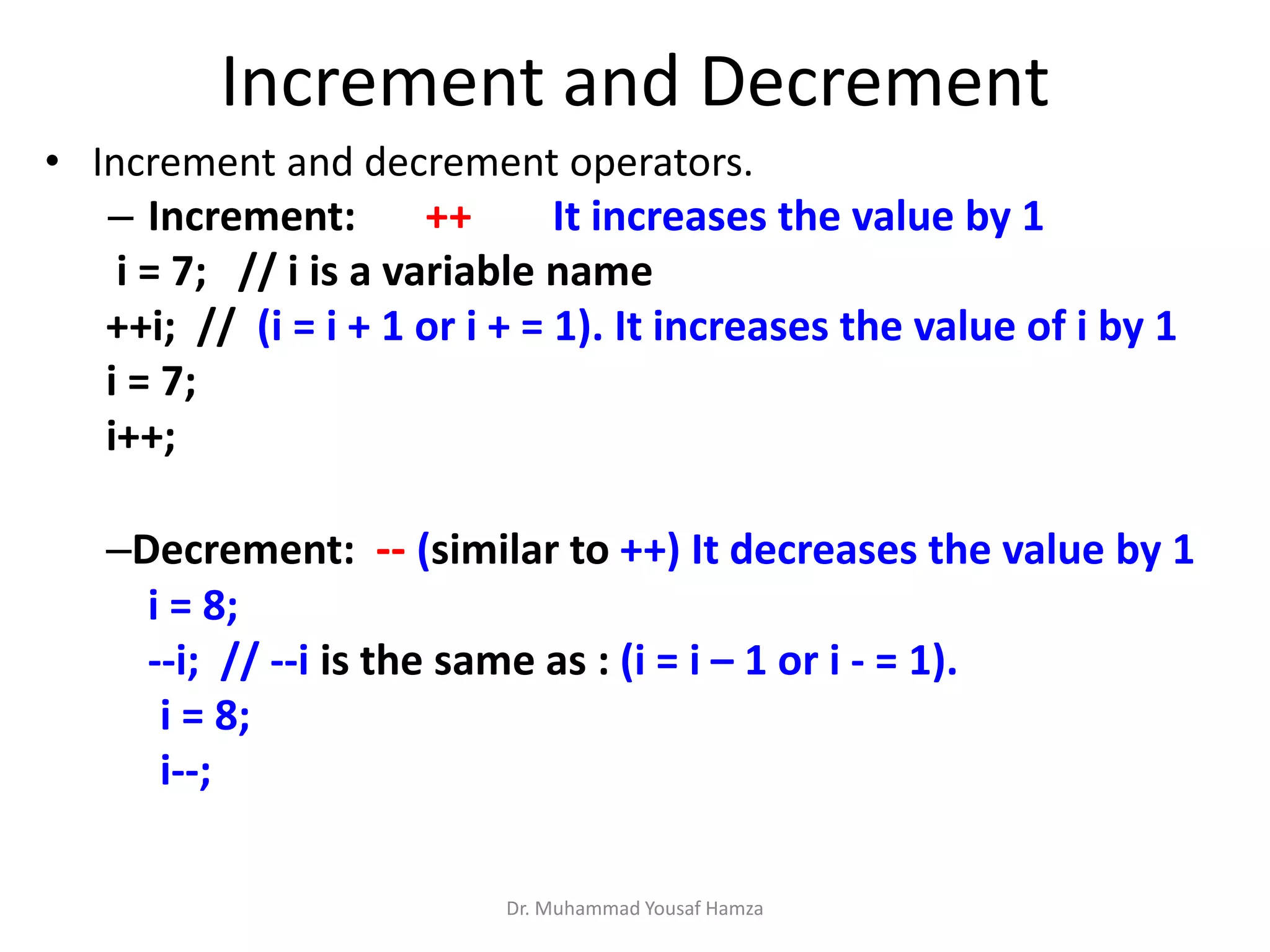 Increment and Decrement
• Increment and decrement operators.
– Increment: ++ It increases the value by 1
i = 7; // i is a variable name
++i; // (i = i + 1 or i + = 1). It increases the value of i by 1
i = 7;
i++;
–Decrement: -- (similar to ++) It decreases the value by 1
i = 8;
--i; // --i is the same as : (i = i – 1 or i - = 1).
i = 8;
i--;
Dr. Muhammad Yousaf Hamza
 