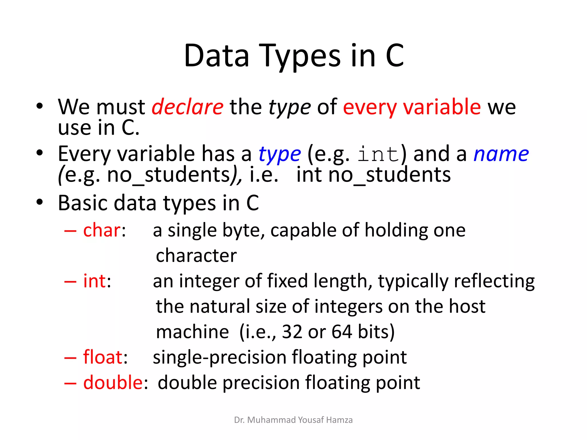 Data Types in C
• We must declare the type of every variable we
use in C.
• Every variable has a type (e.g. int) and a name
(e.g. no_students), i.e. int no_students
• Basic data types in C
– char: a single byte, capable of holding one
character
– int: an integer of fixed length, typically reflecting
the natural size of integers on the host
machine (i.e., 32 or 64 bits)
– float: single-precision floating point
– double: double precision floating point
Dr. Muhammad Yousaf Hamza
 