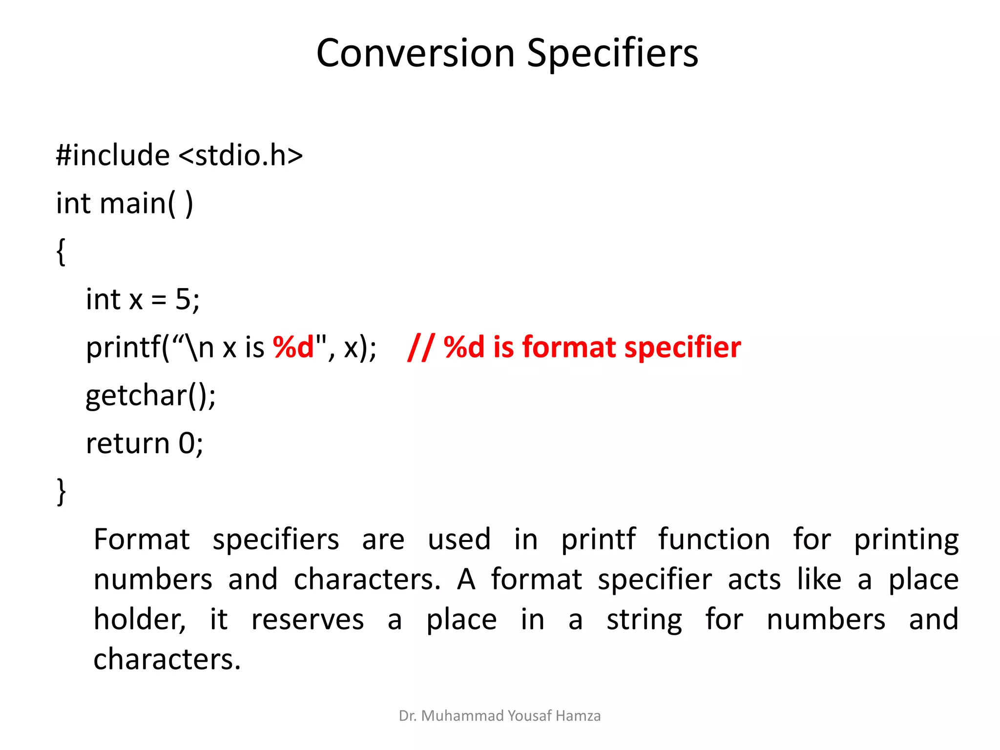 Conversion Specifiers
#include <stdio.h>
int main( )
{
int x = 5;
printf(“n x is %d", x); // %d is format specifier
getchar();
return 0;
}
Format specifiers are used in printf function for printing
numbers and characters. A format specifier acts like a place
holder, it reserves a place in a string for numbers and
characters.
Dr. Muhammad Yousaf Hamza
 