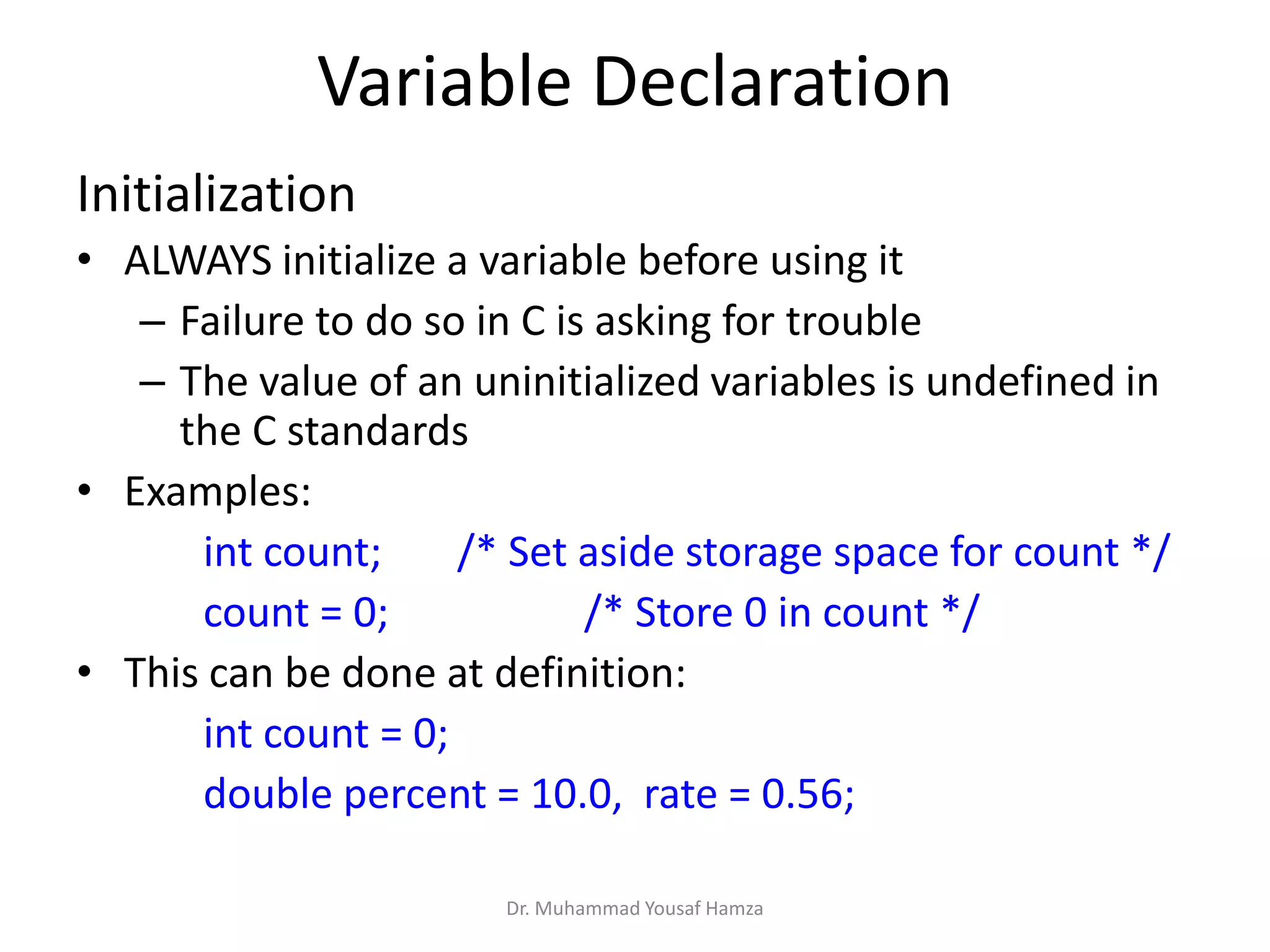 Variable Declaration
Initialization
• ALWAYS initialize a variable before using it
– Failure to do so in C is asking for trouble
– The value of an uninitialized variables is undefined in
the C standards
• Examples:
int count; /* Set aside storage space for count */
count = 0; /* Store 0 in count */
• This can be done at definition:
int count = 0;
double percent = 10.0, rate = 0.56;
Dr. Muhammad Yousaf Hamza
 