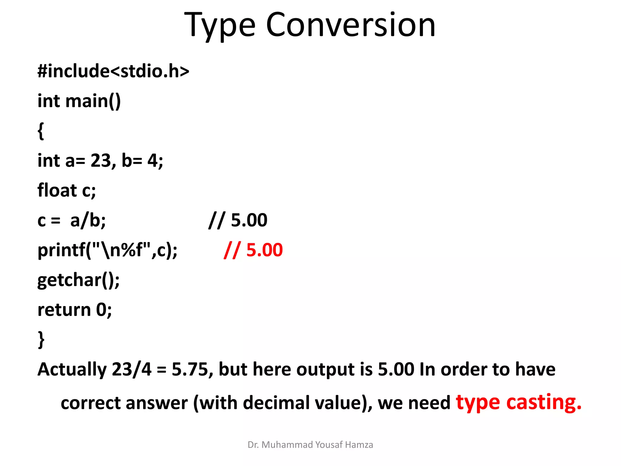 Type Conversion
Dr. Muhammad Yousaf Hamza
#include<stdio.h>
int main()
{
int a= 23, b= 4;
float c;
c = a/b; // 5.00
printf("n%f",c); // 5.00
getchar();
return 0;
}
Actually 23/4 = 5.75, but here output is 5.00 In order to have
correct answer (with decimal value), we need type casting.
 