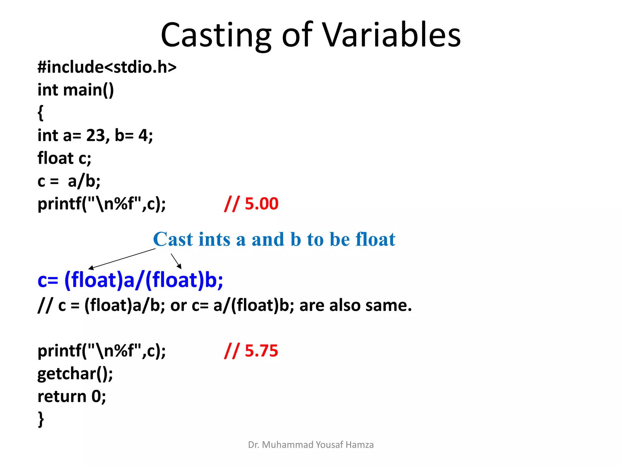 #include<stdio.h>
int main()
{
int a= 23, b= 4;
float c;
c = a/b;
printf("n%f",c); // 5.00
c= (float)a/(float)b;
// c = (float)a/b; or c= a/(float)b; are also same.
printf("n%f",c); // 5.75
getchar();
return 0;
}
Dr. Muhammad Yousaf Hamza
Casting of Variables
Cast ints a and b to be float
 