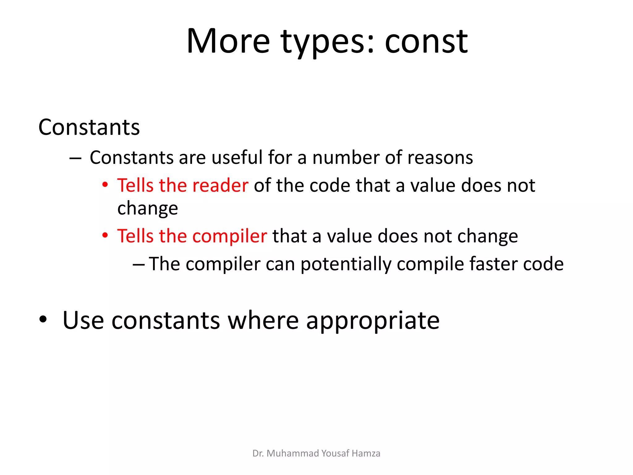 Constants
– Constants are useful for a number of reasons
• Tells the reader of the code that a value does not
change
• Tells the compiler that a value does not change
– The compiler can potentially compile faster code
• Use constants where appropriate
Dr. Muhammad Yousaf Hamza
More types: const
 
