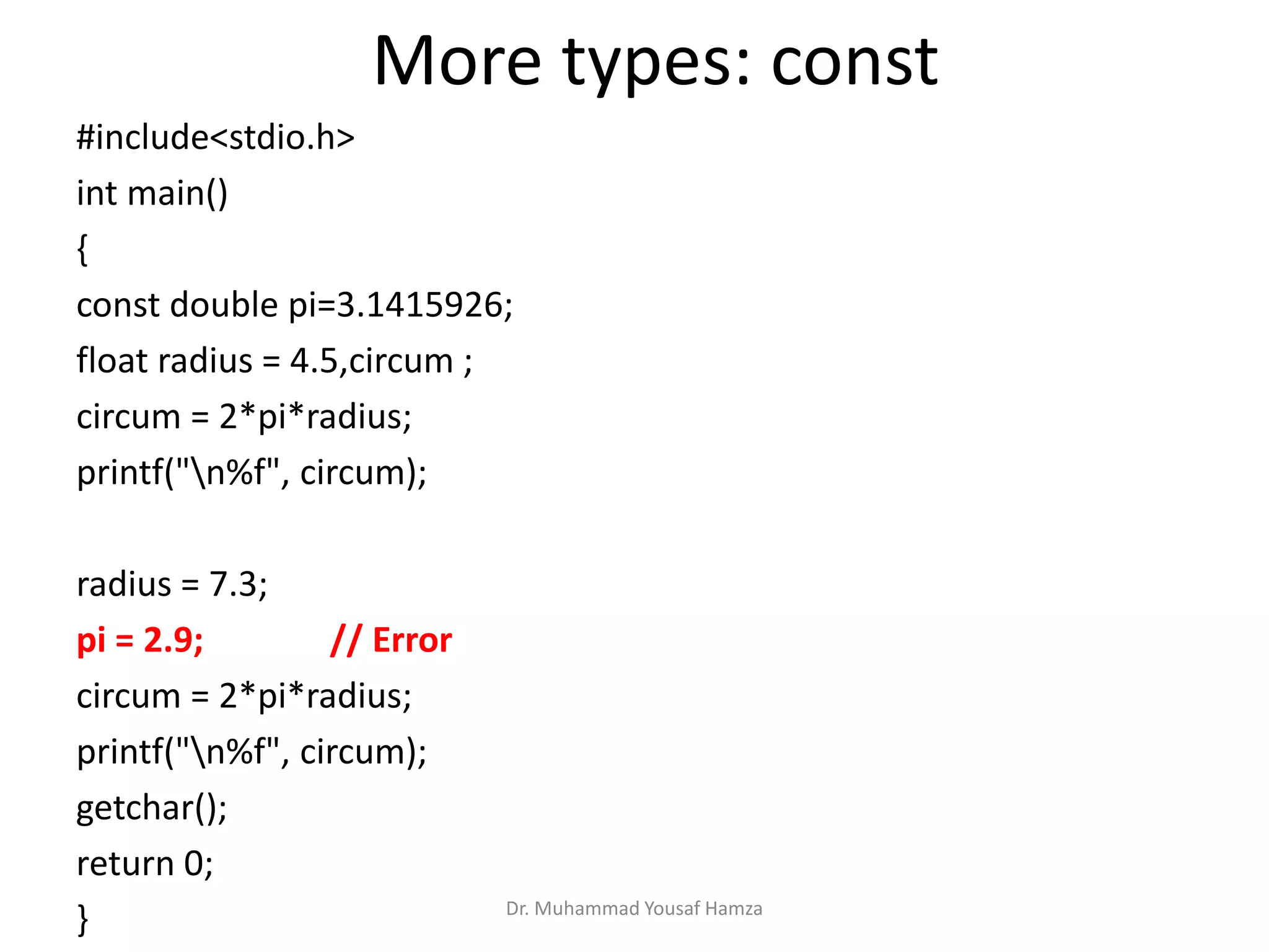 Dr. Muhammad Yousaf Hamza
#include<stdio.h>
int main()
{
const double pi=3.1415926;
float radius = 4.5,circum ;
circum = 2*pi*radius;
printf("n%f", circum);
radius = 7.3;
pi = 2.9; // Error
circum = 2*pi*radius;
printf("n%f", circum);
getchar();
return 0;
}
More types: const
 