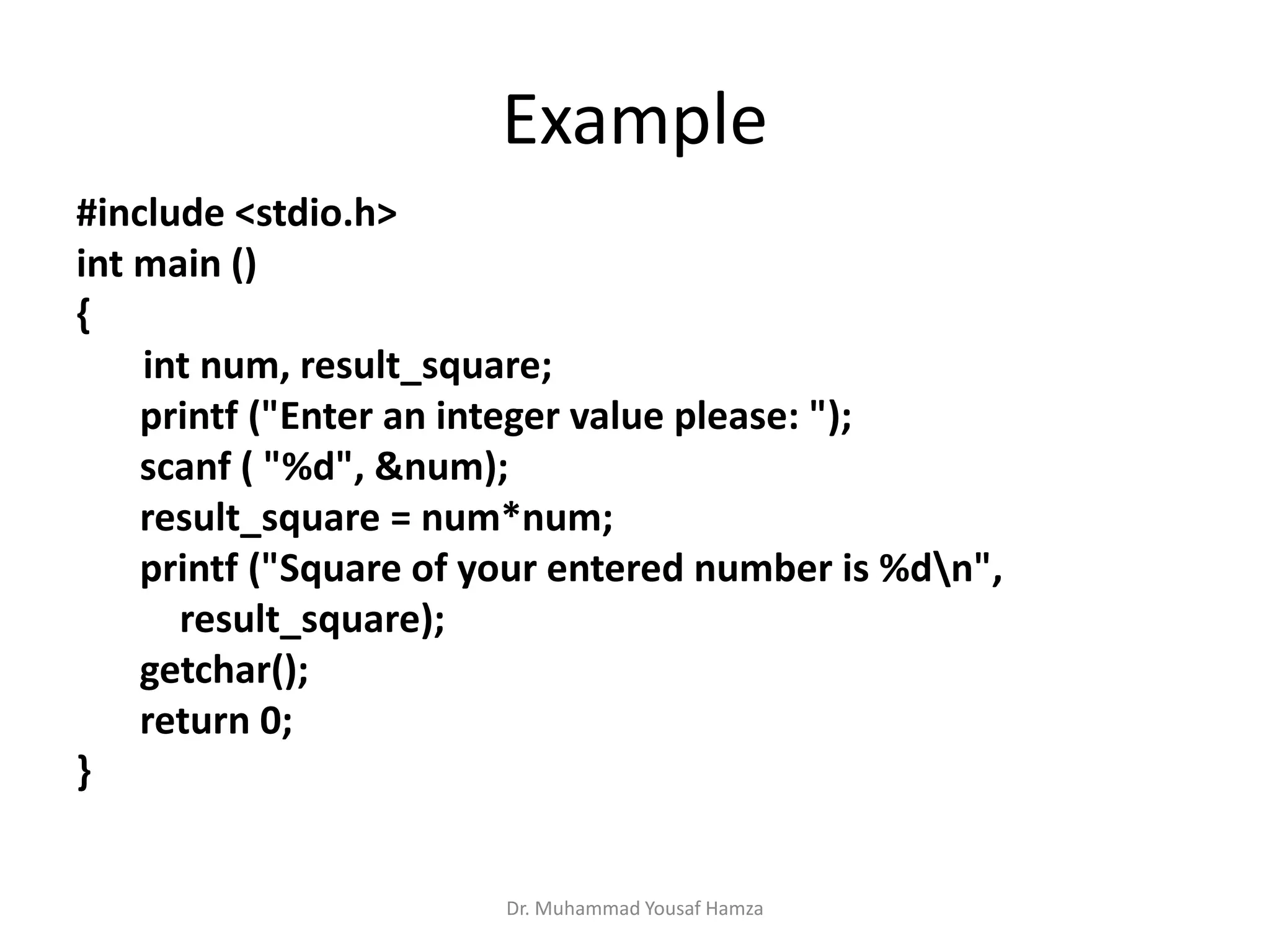 Example
#include <stdio.h>
int main ()
{
int num, result_square;
printf ("Enter an integer value please: ");
scanf ( "%d", &num);
result_square = num*num;
printf ("Square of your entered number is %dn",
result_square);
getchar();
return 0;
}
Dr. Muhammad Yousaf Hamza
 