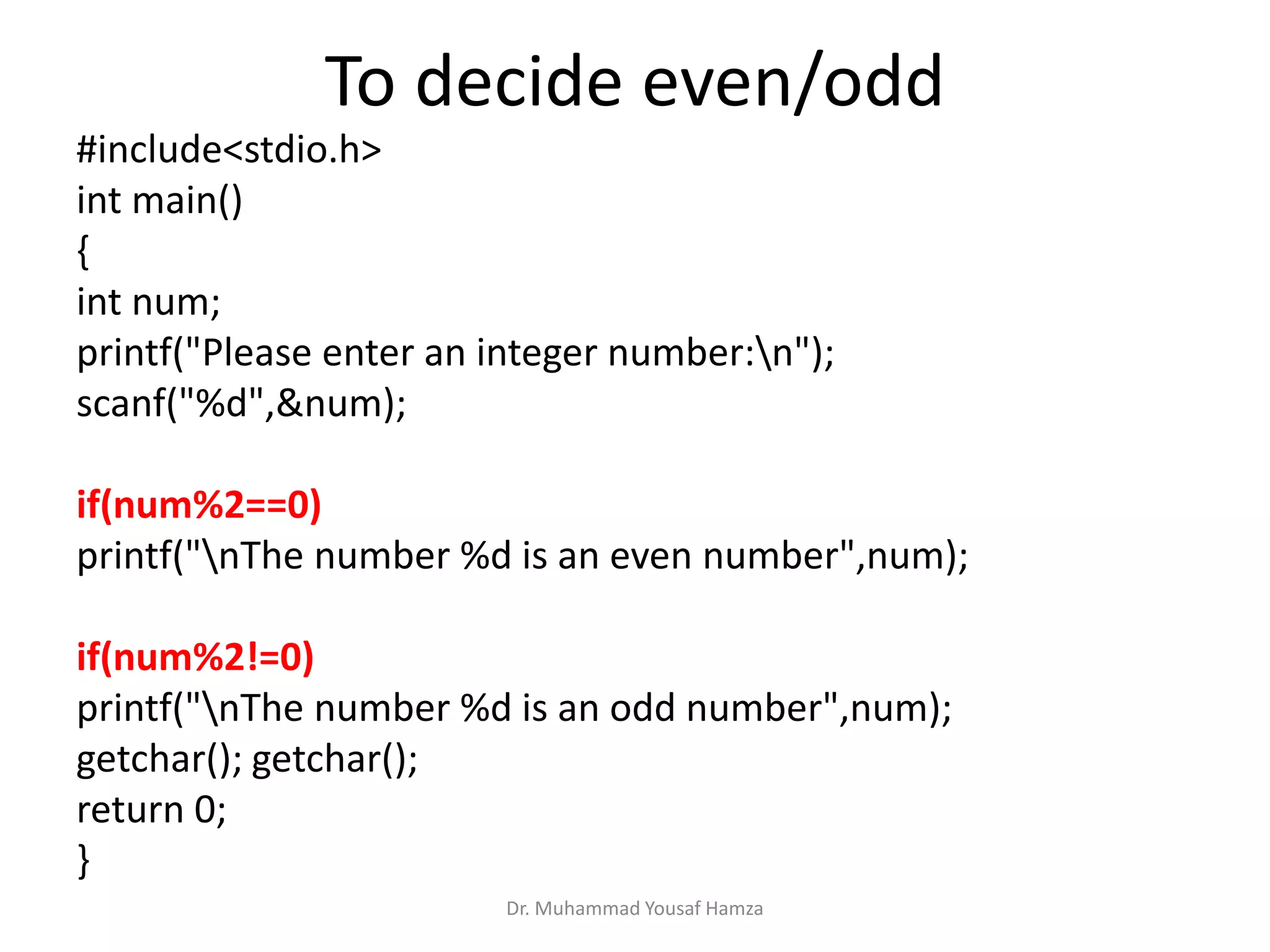 To decide even/odd
#include<stdio.h>
int main()
{
int num;
printf("Please enter an integer number:n");
scanf("%d",&num);
if(num%2==0)
printf("nThe number %d is an even number",num);
if(num%2!=0)
printf("nThe number %d is an odd number",num);
getchar(); getchar();
return 0;
}
Dr. Muhammad Yousaf Hamza
 