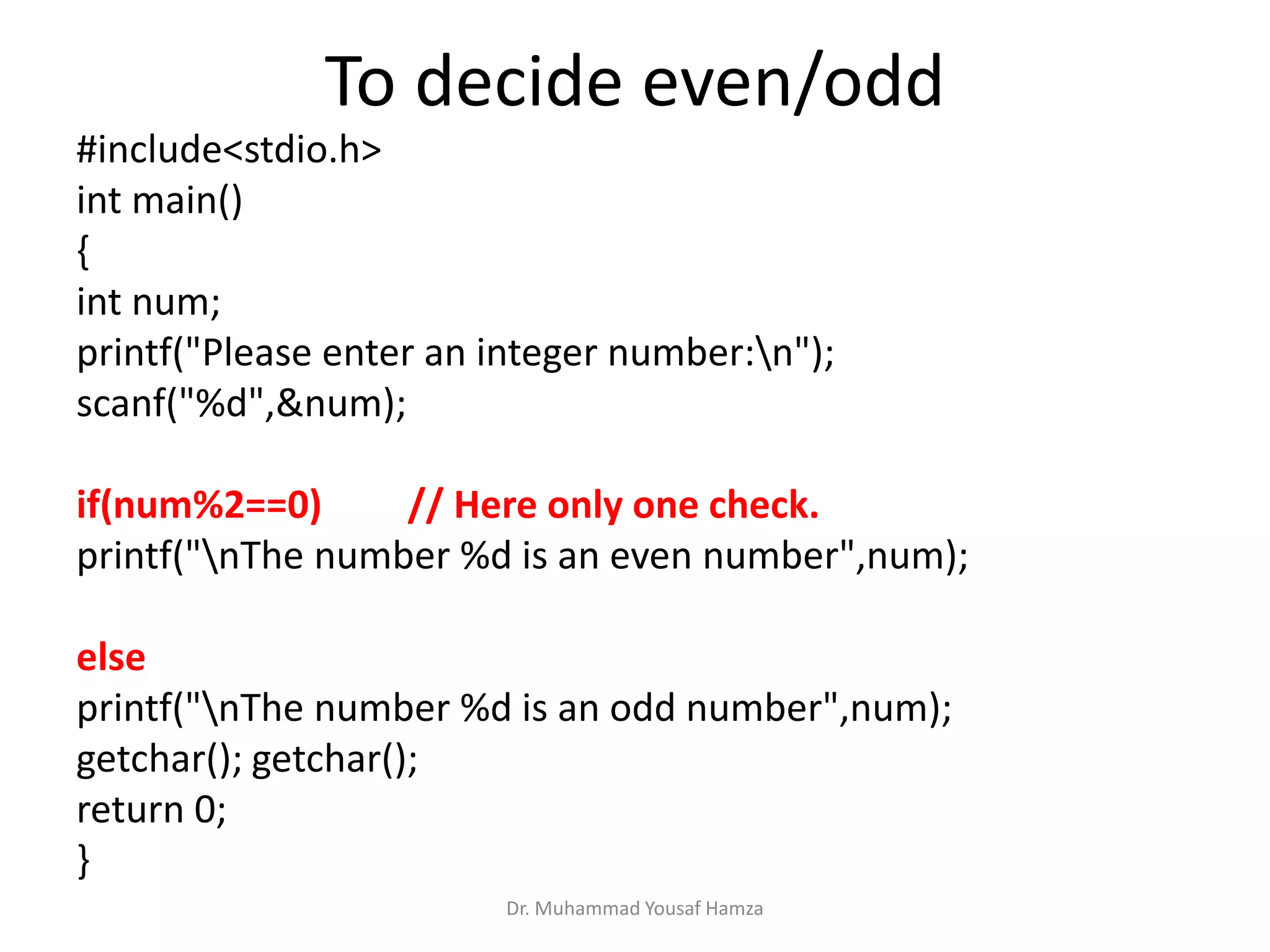 To decide even/odd
#include<stdio.h>
int main()
{
int num;
printf("Please enter an integer number:n");
scanf("%d",&num);
if(num%2==0) // Here only one check.
printf("nThe number %d is an even number",num);
else
printf("nThe number %d is an odd number",num);
getchar(); getchar();
return 0;
}
Dr. Muhammad Yousaf Hamza
 