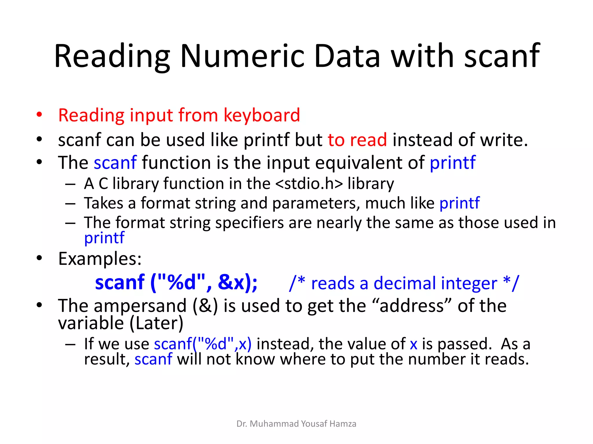 Reading Numeric Data with scanf
• Reading input from keyboard
• scanf can be used like printf but to read instead of write.
• The scanf function is the input equivalent of printf
– A C library function in the <stdio.h> library
– Takes a format string and parameters, much like printf
– The format string specifiers are nearly the same as those used in
printf
• Examples:
scanf ("%d", &x); /* reads a decimal integer */
• The ampersand (&) is used to get the “address” of the
variable (Later)
– If we use scanf("%d",x) instead, the value of x is passed. As a
result, scanf will not know where to put the number it reads.
Dr. Muhammad Yousaf Hamza
 