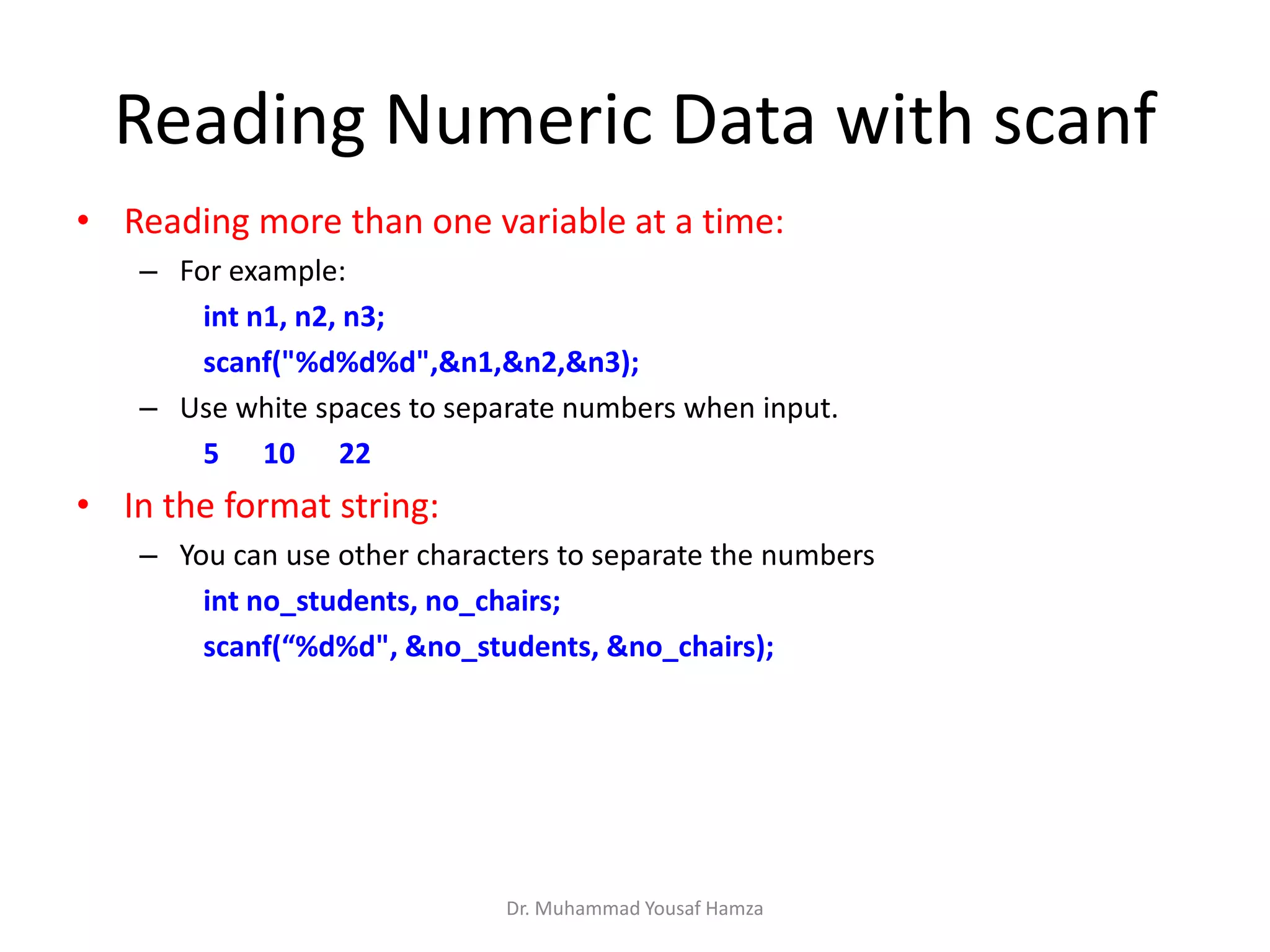 Reading Numeric Data with scanf
• Reading more than one variable at a time:
– For example:
int n1, n2, n3;
scanf("%d%d%d",&n1,&n2,&n3);
– Use white spaces to separate numbers when input.
5 10 22
• In the format string:
– You can use other characters to separate the numbers
int no_students, no_chairs;
scanf(“%d%d", &no_students, &no_chairs);
Dr. Muhammad Yousaf Hamza
 