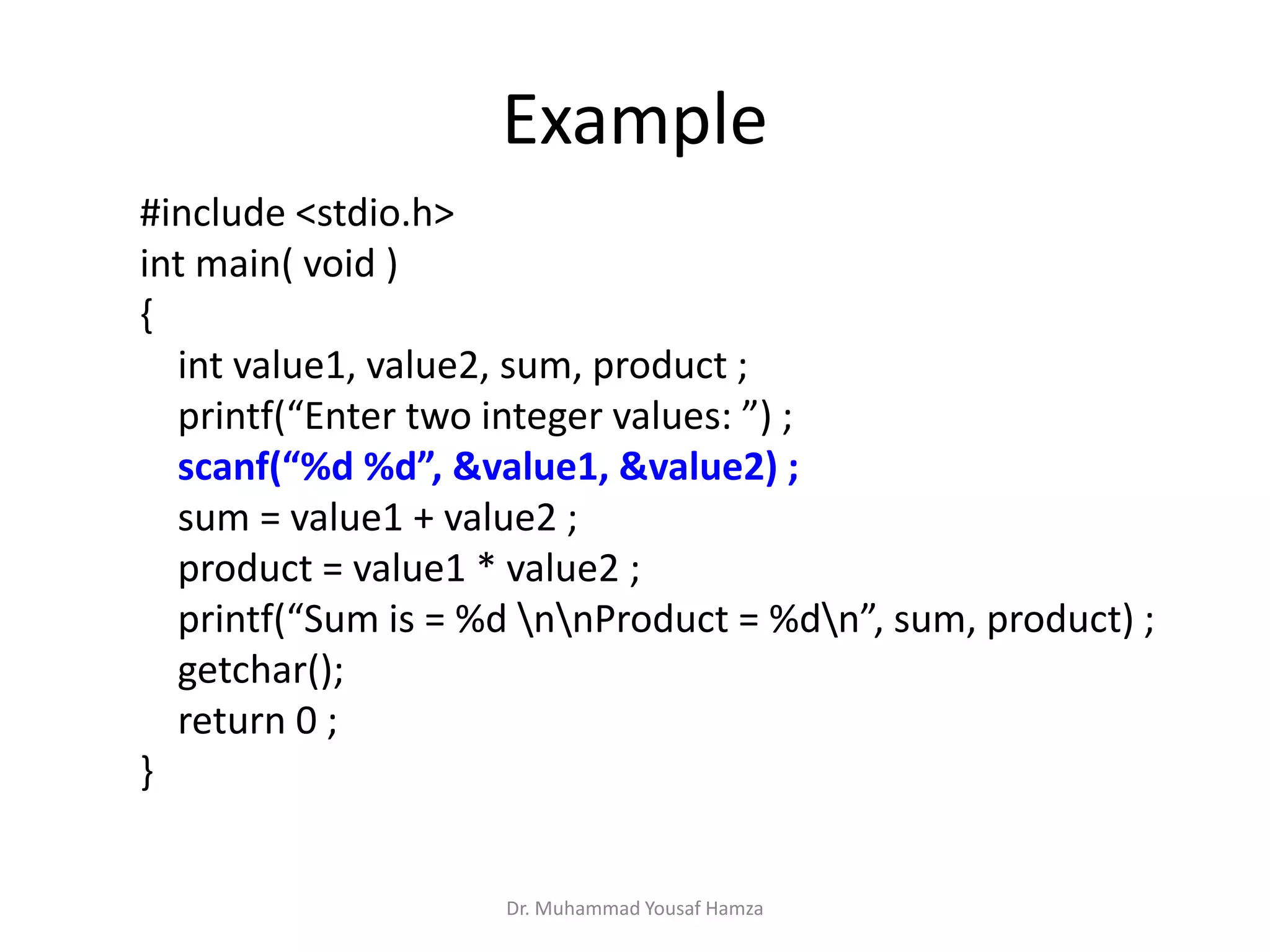 #include <stdio.h>
int main( void )
{
int value1, value2, sum, product ;
printf(“Enter two integer values: ”) ;
scanf(“%d %d”, &value1, &value2) ;
sum = value1 + value2 ;
product = value1 * value2 ;
printf(“Sum is = %d nnProduct = %dn”, sum, product) ;
getchar();
return 0 ;
}
Example
Dr. Muhammad Yousaf Hamza
 