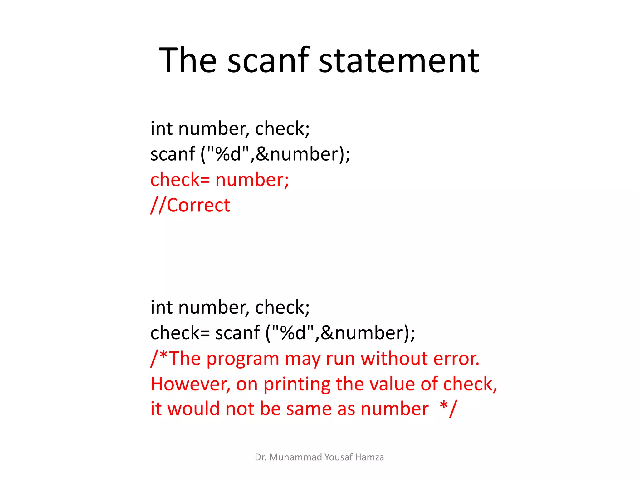 The scanf statement
int number, check;
scanf ("%d",&number);
check= number;
//Correct
int number, check;
check= scanf ("%d",&number);
/*The program may run without error.
However, on printing the value of check,
it would not be same as number */
Dr. Muhammad Yousaf Hamza
 