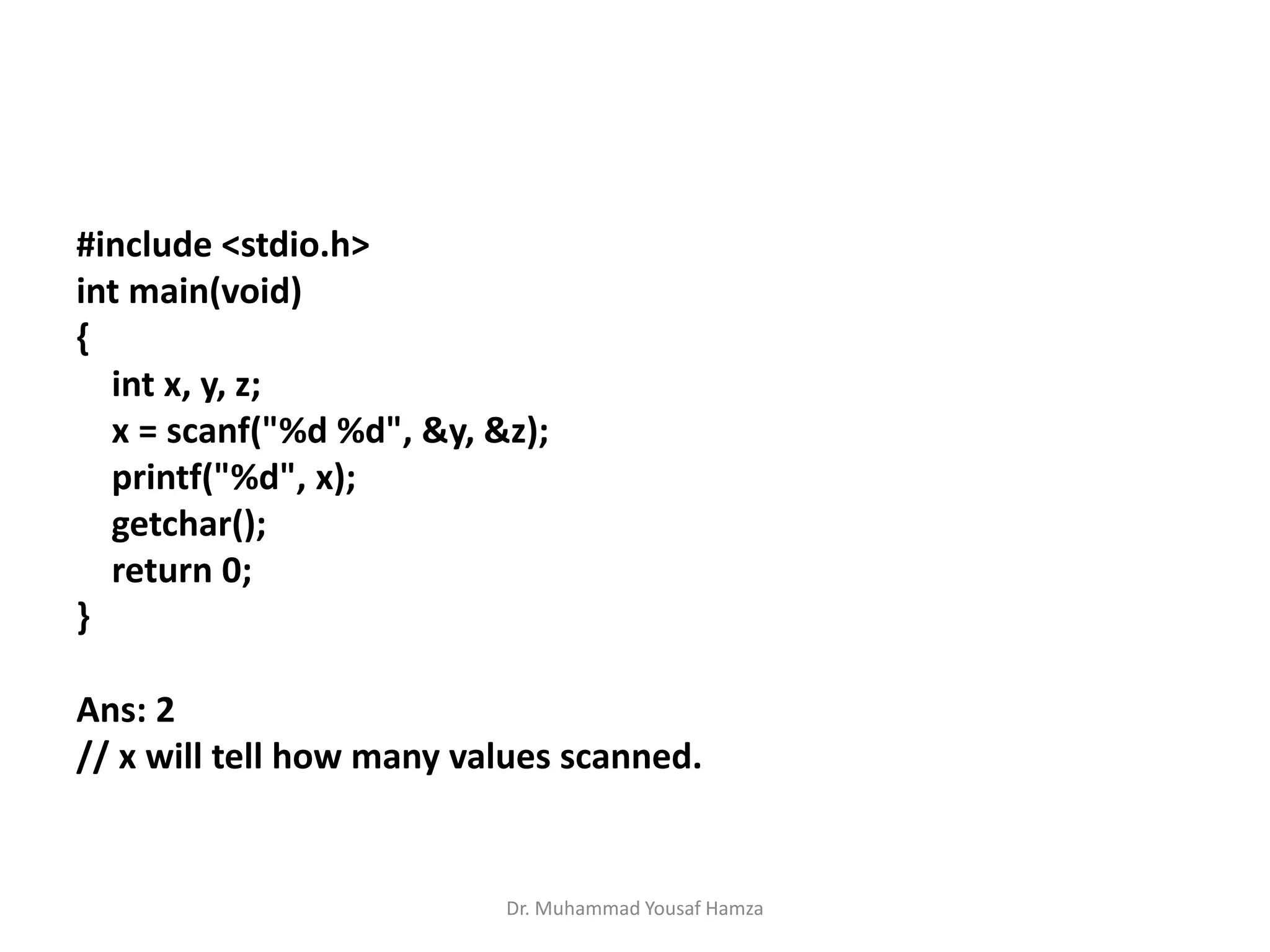#include <stdio.h>
int main(void)
{
int x, y, z;
x = scanf("%d %d", &y, &z);
printf("%d", x);
getchar();
return 0;
}
Ans: 2
// x will tell how many values scanned.
Dr. Muhammad Yousaf Hamza
 