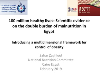 100 million healthy lives: Scientific evidence
on the double burden of malnutrition in
Egypt
Introducing a multidimensional framework for
control of obesity
Sahar Zaghloul
National Nutrition Committee
Cairo Egypt
February 2019
 