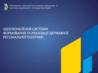 УДОСКОНАЛЕННЯ СИСТЕМИ
ФОРМУВАННЯ ТА РЕАЛІЗАЦІЇ ДЕРЖАВНОЇ
РЕГІОНАЛЬНОЇ ПОЛІТИКИ
Міністерство регіонального розвитку, будівництва та
житлово-комунального господарства України
 