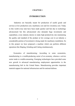 1
CHAPTER 1
INTRODUCTION
Industries are basically meant for production of useful goods and
services at low production cost, machinery cost and low inventory cost. Today
in this world every task have been made quicker and fast due to technology
advancement but this advancement also demands huge investments and
expenditure, every industry desires to make high productivity rate maintaining
the quality and standard of the product at low average cost in an industry a
considerable portion of investment is being made for machinery installation. So
in this project we have proposed a machine which can perform different
operations like Shaping, Grinding and Cutting simultaneously.
Economics of manufacturing: According to some economists,
manufacturing is a wealth-producing sector of an economy, whereas a service
sector tends to wealth-consuming. Emerging technologies have provided some
new growth in advanced manufacturing employment opportunities in the
manufacturing belt in the United States. Manufacturing provides important
material support for national infrastructure and for national defense.
 