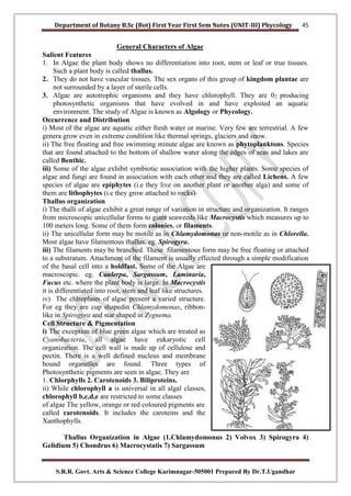 Department of Botany B.Sc (Bot) First Year First Sem Notes (UNIT-III) Phycology
S.R.R. Govt. Arts & Science College Karimnagar-505001 Prepared By Dr.T.Ugandhar
45
General Characters of Algae
Salient Features
1. In Algae the plant body shows no differentiation into root, stem or leaf or true tissues.
Such a plant body is called thallus.
2. They do not have vascular tissues. The sex organs of this group of kingdom plantae are
not surrounded by a layer of sterile cells.
3. Algae are autotrophic organisms and they have chlorophyll. They are 02 producing
photosynthetic organisms that have evolved in and have exploited an aquatic
environment. The study of Algae is known as Algology or Phycology.
Occurrence and Distribution
i) Most of the algae are aquatic either fresh water or marine. Very few are terrestrial. A few
genera grow even in extreme condition like thermal springs, glaciers and snow.
ii) The free floating and free swimming minute algae are known as phytoplanktons. Species
that are found attached to the bottom of shallow water along the edges of seas and lakes are
called Benthic.
iii) Some of the algae exhibit symbiotic association with the higher plants. Some species of
algae and fungi are found in association with each other and they are called Lichens. A few
species of algae are epiphytes (i.e they live on another plant or another alga) and some of
them are lithophytes (i.e they grow attached to rocks)
Thallus organization
i) The thalli of algae exhibit a great range of variation in structure and organization. It ranges
from microscopic unicellular forms to giant seaweeds like Macrocystis which measures up to
100 meters long. Some of them form colonies, or filaments.
ii) The unicellular form may be motile as in Chlamydomonas or non-motile as in Chlorella.
Most algae have filamentous thallus. eg. Spirogyra.
iii) The filaments may be branched. These filamentous form may be free floating or attached
to a substratum. Attachment of the filament is usually effected through a simple modification
of the basal cell into a holdfast. Some of the Algae are
macroscopic. eg. Caulerpa, Sargassum, Laminaria,
Fucus etc. where the plant body is large. In Macrocystis
it is differentiated into root, stem and leaf like structures.
iv) The chlroplasts of algae present a varied structure.
For eg they are cup shapedin Chlamydomonas, ribbon-
like in Spirogyra and star shaped in Zygnema.
Cell Structure & Pigmentation
i) The exception of blue green algae which are treated as
Cyanobacteria, all algae have eukaryotic cell
organization. The cell wall is made up of cellulose and
pectin. There is a well defined nucleus and membrane
bound organelles are found. Three types of
Photosynthetic pigments are seen in algae. They are
1. Chlorphylls 2. Carotenoids 3. Biliproteins.
ii) While chlorophyll a is universal in all algal classes,
chlorophyll b,c,d,e are restricted to some classes
of algae The yellow, orange or red coloured pigments are
called carotenoids. It includes the caroteins and the
Xanthophylls.
Thallus Organization in Algae (1.Chlamydomonus 2) Volvox 3) Spirogyra 4)
Gelidium 5) Chondrus 6) Macrocystatis 7) Sargassum
 