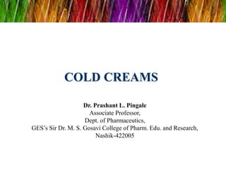 COLD CREAMS
Dr. Prashant L. Pingale
Associate Professor,
Dept. of Pharmaceutics,
GES’s Sir Dr. M. S. Gosavi College of Pharm. Edu. and Research,
Nashik-422005
 