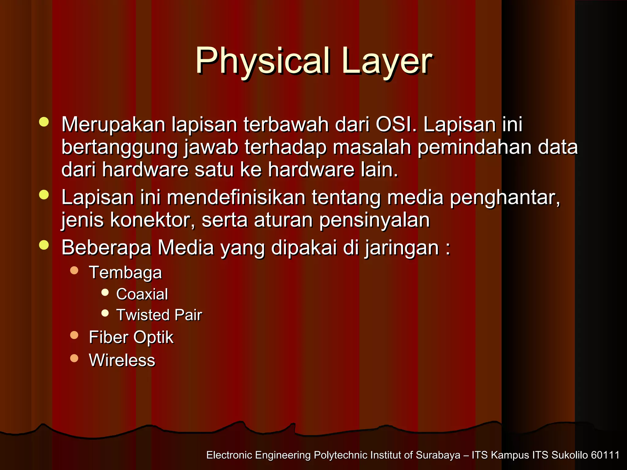 Electronic Engineering Polytechnic Institut of Surabaya – ITS Kampus ITS Sukolilo 60111Electronic Engineering Polytechnic Institut of Surabaya – ITS Kampus ITS Sukolilo 60111
Physical LayerPhysical Layer
 Merupakan lapisan terbawah dari OSI. Lapisan iniMerupakan lapisan terbawah dari OSI. Lapisan ini
bertanggung jawab terhadap masalah pemindahan databertanggung jawab terhadap masalah pemindahan data
dari hardware satu ke hardware lain.dari hardware satu ke hardware lain.
 Lapisan ini mendefinisikan tentang media penghantar,Lapisan ini mendefinisikan tentang media penghantar,
jenis konektor, serta aturan pensinyalanjenis konektor, serta aturan pensinyalan
 Beberapa Media yang dipakai di jaringan :Beberapa Media yang dipakai di jaringan :
 TembagaTembaga
 CoaxialCoaxial
 Twisted PairTwisted Pair
 Fiber OptikFiber Optik
 WirelessWireless
 