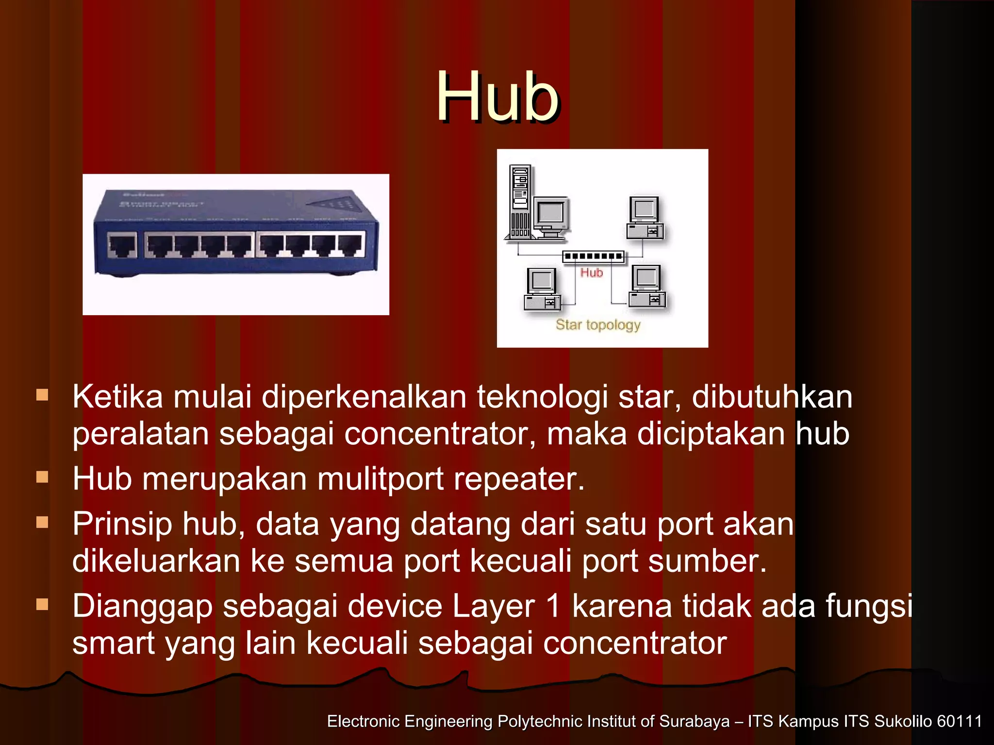 Electronic Engineering Polytechnic Institut of Surabaya – ITS Kampus ITS Sukolilo 60111Electronic Engineering Polytechnic Institut of Surabaya – ITS Kampus ITS Sukolilo 60111
HubHub
 Ketika mulai diperkenalkan teknologi star, dibutuhkan
peralatan sebagai concentrator, maka diciptakan hub
 Hub merupakan mulitport repeater.
 Prinsip hub, data yang datang dari satu port akan
dikeluarkan ke semua port kecuali port sumber.
 Dianggap sebagai device Layer 1 karena tidak ada fungsi
smart yang lain kecuali sebagai concentrator
 