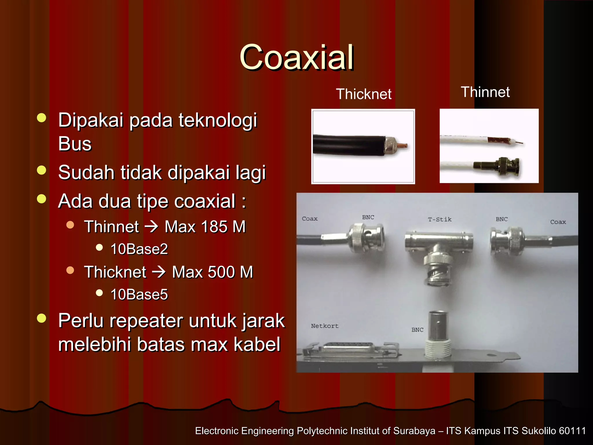 Electronic Engineering Polytechnic Institut of Surabaya – ITS Kampus ITS Sukolilo 60111Electronic Engineering Polytechnic Institut of Surabaya – ITS Kampus ITS Sukolilo 60111
CoaxialCoaxial
 Dipakai pada teknologiDipakai pada teknologi
BusBus
 Sudah tidak dipakai lagiSudah tidak dipakai lagi
 Ada dua tipe coaxial :Ada dua tipe coaxial :
 ThinnetThinnet  Max 185 MMax 185 M
 10Base210Base2
 ThicknetThicknet  Max 500 MMax 500 M
 10Base510Base5
 Perlu repeater untuk jarakPerlu repeater untuk jarak
melebihi batas max kabelmelebihi batas max kabel
Thicknet Thinnet
 