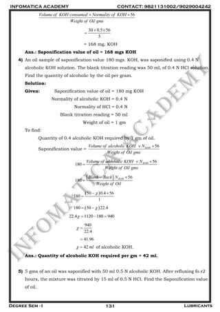 INFOMATICA ACADEMY CONTACT: 9821131002/9029004242
Degree Sem - I Lubricants131
56Volume of KOH consumed Normality of KOH
Weight of Oil gms
 
30 0.5 56
5
 

= 168 mg. KOH
Ans.: Saponification value of oil = 168 mgs KOH
4) An oil sample of saponification value 180 mgs. KOH, was saponified using 0.4 N
alcoholic KOH solution. The blank titration reading was 50 ml, of 0.4 N HCl solution.
Find the quantity of alcoholic by the oil per gram.
Solution:
Given: Saponification value of oil = 180 mg KOH
Normality of alcoholic KOH = 0.4 N
Normality of HCl = 0.4 N
Blank titration reading = 50 ml
Weight of oil = 1 gm
To find:
Quantity of 0.4 alcoholic KOH required by 1 gm of oil.
Saponification value =
56KOHVolume of alcoholic KOH N
Weight of Oil gms
 
56
180 KOHVolume of alcoholic KOH N
Weight of Oil gms
 

  56
180 KOHBlank Back N
Weight of Oil
 

 50 0.4 56
180
1
 

 180 50 22.4 
22.4 1120 180 940   
940
22.4
 
41.96
42 ml  of alcoholic KOH.
Ans.: Quantity of alcoholic KOH required per gm = 42 ml.
5) 5 gms of an oil was saponified with 50 ml 0.5 N alcoholic KOH. After refluxing fo r2
hours, the mixture was titrated by 15 ml of 0.5 N HCl. Find the Saponification value
of oil.
 