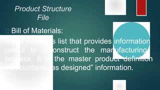 Product Structure
File
 Bill of Materials:
It is a materials list that provides information
useful to reconstruct the manufacturing
process. It is the master product definition
that contains “as designed” information.
 
