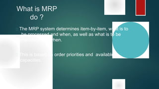 What is MRP
do ?
 The MRP system determines item-by-item, what is to
be processed and when, as well as what is to be
manufactured when.
 This is based on order priorities and available
capacities.
 