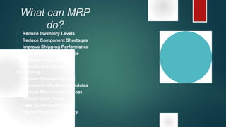 What can MRP
do?
 Reduce Inventory Levels
 Reduce Component Shortages
 Improve Shipping Performance
 Improve Customer Service
 Improve Productivity
 Simplified and Accurate
Scheduling
 Reduce Purchasing Cost
 Improve Production Schedules
 Reduce Manufacturing Cost
 Reduce Lead Times
 Less Scrap and Rework
 Higher Production Quality
 