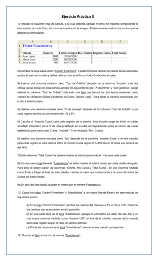 Ejercicio Práctico 3
1) Realizar la siguiente hoja de cálculo, a la cual deberás agregar mínimo 10 registros completando la
información de cada título, tal como se muestra en la imagen. Posteriormente realizar los puntos que se
detallan a continuación.
2) Nombrar la hoja actual como “Control Financiero” y posteriormente centrar los rótulos de las columnas,
ajustar el texto en la celda y definir relleno color amarillo con todos los bordes simples.
3) Insertar una columna rotulada como “Tipo de Crédito” después de la columna “Importe” y en dos
celdas vacías debajo de esta planilla agregar los siguientes textos: “A sola firma” y “Con garantía”. Luego
rellenar la columna “Tipo de Crédito” utilizando una lista que tendrá los dos textos anteriores como
valores de validación (Datos-Validación de Datos- Opción Lista). Para llenar la columna seleccionar uno
u otro a criterio propio.
4) Insertar una columna rotulada como “% de recargo” después de la columna “Tipo de Crédito” y por
cada registro escriba un porcentaje ente 1% y 5%.
5) Calcular el “Importe Cuota” para cada registro de la planilla. Este importe surge de dividir el crédito
solicitado (“Importe”) por el % de recargo definido en la celda correspondiente, entre el número de cuotas
establecido para cada caso. O sea: (Importe * % de recargo) / Nro. Cuotas.
6) Insertar una columna rotulada como “Iva” después de la columna “Importe Cuota” y en ella calcular
para cada registro el valor del Iva sobre el Importe Cuota según el % definido en la celda que deberá ser
del 16%.
7) En la columna “Total Cuota” se deberá mostrar el total (importe más el Iva) para cada cuota.
8) En una nueva hoja llamada “Estadísticas” se debe mostrar el total a cobrar por cada crédito otorgado.
Para esto se deben copiar las columnas “Cliente, Nro Cuota y Total Cuota”. En una columna rotulada
como Total a Pagar al final de esta planilla, calcular el valor que corresponda a la suma de todas las
cuotas por cada crédito.
9) Sin salir del libro actual, guardar el mismo con el nombre Finanzas.xls.
10) Copiar las hojas “Control Financiero” y “Estadísticas” a un nuevo libro de Excel y en este realizar los
siguientes puntos:
a) En la hoja “Control Financiero” cambiar los valores del Recargo a 5% e IVA a 14%. Observar
los cambios que se producen en dicha planilla.
b) En una celda libre de la hoja “Estadísticas” agregar la cotización del dólar (de ese día) y en
una nueva columna rotulada como “Importe U$S” al final de la planilla, calcular dicho importe
para cada registro según el valor de cambio definido.
c) Al final las columnas de la hoja “Estadísticas” calcular totales cuando corresponda.
11) Guardar el libro actual con el nombre “Cuentas.xls”.
 