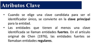 • Cuando se elige una clave candidata para ser el
identificador único, se convierte en la clave principal
para la entidad.
• Las entidades que tienen al menos una clave
identificada se llaman entidades fuertes. En el artículo
original de Chen (1976), las entidades fuertes se
llamaban entidades regulares.
Atributos Clave
 