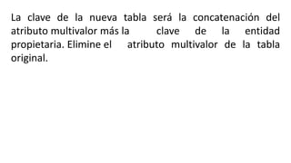 La clave de la nueva tabla será la concatenación del
atributo multivalor más la clave de la entidad
propietaria. Elimine el atributo multivalor de la tabla
original.
 