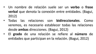 • Un nombre de relación suele ser un verbo o frase
verbal que denota la conexión entre entidades. (Bagui,
2012)
• Todas las relaciones son bidireccionales. Como
veremos, es necesario establecer todas las relaciones
desde ambas direcciones. (Bagui, 2012)
• El grado de una relación se refiere al número de
entidades que participan en la relación. (Bagui, 2012)
 
