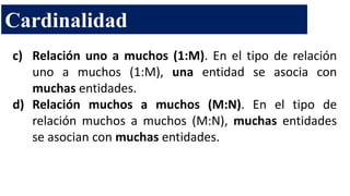 c) Relación uno a muchos (1:M). En el tipo de relación
uno a muchos (1:M), una entidad se asocia con
muchas entidades.
d) Relación muchos a muchos (M:N). En el tipo de
relación muchos a muchos (M:N), muchas entidades
se asocian con muchas entidades.
Cardinalidad
 