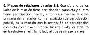 6. Mapeo de relaciones binarias 1:1. Cuando uno de los
lados de la relación tiene participación completa y el otro
tiene participación parcial, entonces almacene la clave
primaria de la relación con la restricción de participación
parcial, en la relación con la restricción de participación
completa como clave foránea. Incluya cualquier atributo
en la relación en el mismo lado al que se agregó la clave.
 