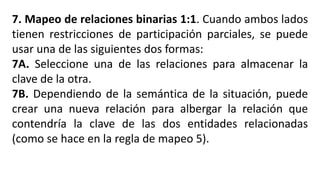 7. Mapeo de relaciones binarias 1:1. Cuando ambos lados
tienen restricciones de participación parciales, se puede
usar una de las siguientes dos formas:
7A. Seleccione una de las relaciones para almacenar la
clave de la otra.
7B. Dependiendo de la semántica de la situación, puede
crear una nueva relación para albergar la relación que
contendría la clave de las dos entidades relacionadas
(como se hace en la regla de mapeo 5).
 