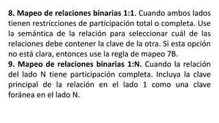 8. Mapeo de relaciones binarias 1:1. Cuando ambos lados
tienen restricciones de participación total o completa. Use
la semántica de la relación para seleccionar cuál de las
relaciones debe contener la clave de la otra. Si esta opción
no está clara, entonces use la regla de mapeo 7B.
9. Mapeo de relaciones binarias 1:N. Cuando la relación
del lado N tiene participación completa. Incluya la clave
principal de la relación en el lado 1 como una clave
foránea en el lado N.
 