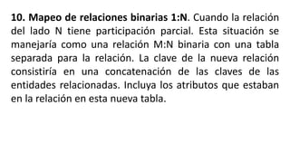 10. Mapeo de relaciones binarias 1:N. Cuando la relación
del lado N tiene participación parcial. Esta situación se
manejaría como una relación M:N binaria con una tabla
separada para la relación. La clave de la nueva relación
consistiría en una concatenación de las claves de las
entidades relacionadas. Incluya los atributos que estaban
en la relación en esta nueva tabla.
 
