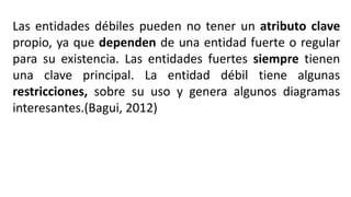 Las entidades débiles pueden no tener un atributo clave
propio, ya que dependen de una entidad fuerte o regular
para su existencia. Las entidades fuertes siempre tienen
una clave principal. La entidad débil tiene algunas
restricciones, sobre su uso y genera algunos diagramas
interesantes.(Bagui, 2012)
 