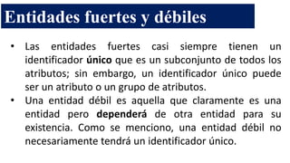 • Las entidades fuertes casi siempre tienen un
identificador único que es un subconjunto de todos los
atributos; sin embargo, un identificador único puede
ser un atributo o un grupo de atributos.
• Una entidad débil es aquella que claramente es una
entidad pero dependerá de otra entidad para su
existencia. Como se menciono, una entidad débil no
necesariamente tendrá un identificador único.
Entidades fuertes y débiles
 