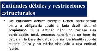 • Las entidades débiles siempre tienen participación
plena u obligatoria desde el lado débil hacia el
propietario. Si la entidad débil no tuviese una
participación total, entonces tendríamos un ítem de
datos en la base de datos que no fue identificado de
manera única y no estaba vinculado a una entidad
fuerte.
Entidades débiles y restricciones
estructurales
 