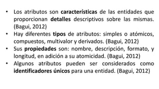 • Los atributos son características de las entidades que
proporcionan detalles descriptivos sobre las mismas.
(Bagui, 2012)
• Hay diferentes tipos de atributos: simples o atómicos,
compuestos, multivalor y derivados. (Bagui, 2012)
• Sus propiedades son: nombre, descripción, formato, y
longitud, en adición a su atomicidad. (Bagui, 2012)
• Algunos atributos pueden ser considerados como
identificadores únicos para una entidad. (Bagui, 2012)
 
