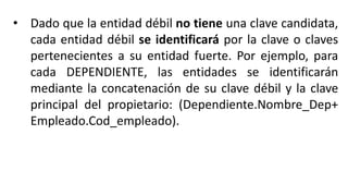 • Dado que la entidad débil no tiene una clave candidata,
cada entidad débil se identificará por la clave o claves
pertenecientes a su entidad fuerte. Por ejemplo, para
cada DEPENDIENTE, las entidades se identificarán
mediante la concatenación de su clave débil y la clave
principal del propietario: (Dependiente.Nombre_Dep+
Empleado.Cod_empleado).
 