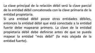 La clave principal de la relación débil será la clave parcial
de la entidad débil concatenada con la clave primaria de la
entidad propietaria.
Si una entidad débil posee otras entidades débiles,
entonces la entidad débil que está conectada a la entidad
fuerte debe mapearse primero. La clave de la entidad
propietaria débil debe definirse antes de que se pueda
mapear la entidad "más débil" (la más alejada de la
entidad fuerte).
 