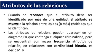 • Cuando se reconoce que el atributo debe ser
identificado por más de una entidad, el atributo se
mueve a la relación entre las dos (o más) entidades que
lo identifican.
• Los atributos de relación, pueden aparecer en un
diagrama ER que contenga cualquier cardinalidad, pero
se encuentran con mayor frecuencia atributos de
relación, en relaciones con cardinalidad binaria, es
decir, M: N
Atributos de las relaciones
 