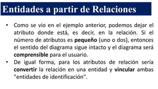 Entidades a partir de Relaciones
• Como se vio en el ejemplo anterior, podemos dejar el
atributo donde está, es decir, en la relación. Si el
número de atributos es pequeño (uno o dos), entonces
el sentido del diagrama sigue intacto y el diagrama será
comprensible para el usuario.
• De igual forma, para los atributos de relación sería
convertir la relación en una entidad y vincular ambas
"entidades de identificación".
 