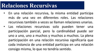 Relaciones Recursivas
• En una relación recursiva, la misma entidad participa
más de una vez en diferentes roles. Las relaciones
recursivas también a veces se llaman relaciones unarias.
• Las relaciones recursivas solo pueden tener una
participación parcial, pero la cardinalidad puede ser
uno a uno, uno a muchos y muchos a muchos. La plena
participación en una relación recursiva significaría que
cada instancia de una entidad participa en una relación
consigo misma, lo que no tendría sentido.
 