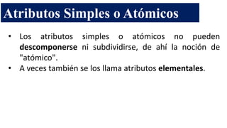 • Los atributos simples o atómicos no pueden
descomponerse ni subdividirse, de ahí la noción de
"atómico".
• A veces también se los llama atributos elementales.
Atributos Simples o Atómicos
 